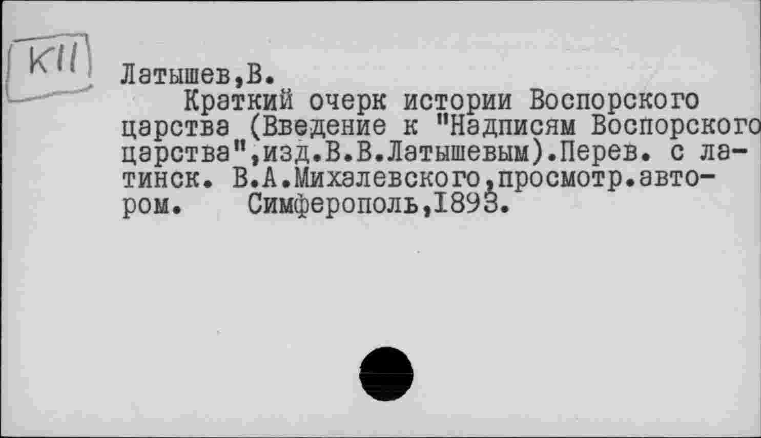 ﻿Латышев,В.
Краткий очерк истории Воспорского царства (Введение к "Надписям Воспорского царства",изд.В.В.Латышевым).Перев. с латинок. В.А.Михалевского»просмотр.автором.	Симферополь,1893.